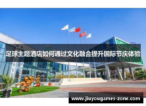 足球主题酒店如何通过文化融合提升国际节庆体验